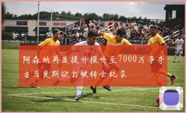 阿森纳再度提升报价至7000万争夺吉马良斯欲打破转会纪录