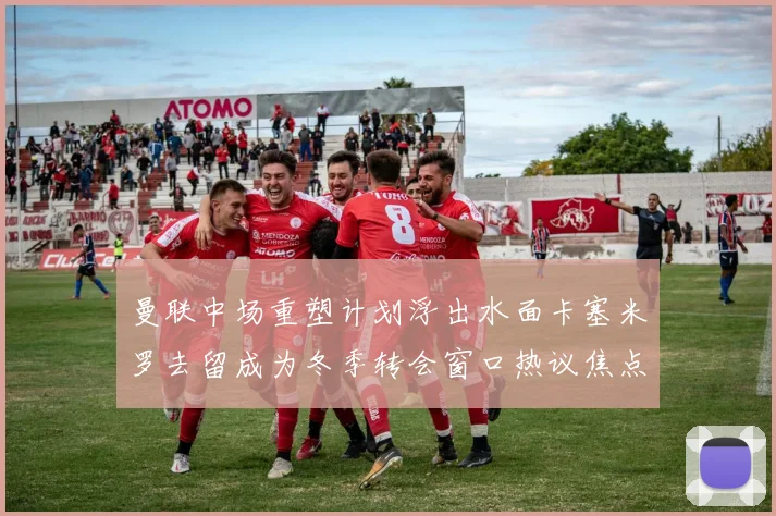 曼联中场重塑计划浮出水面卡塞米罗去留成为冬季转会窗口热议焦点