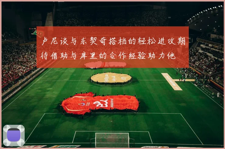 卢尼谈与东契奇搭档的轻松进攻期待借助与库里的合作经验助力他