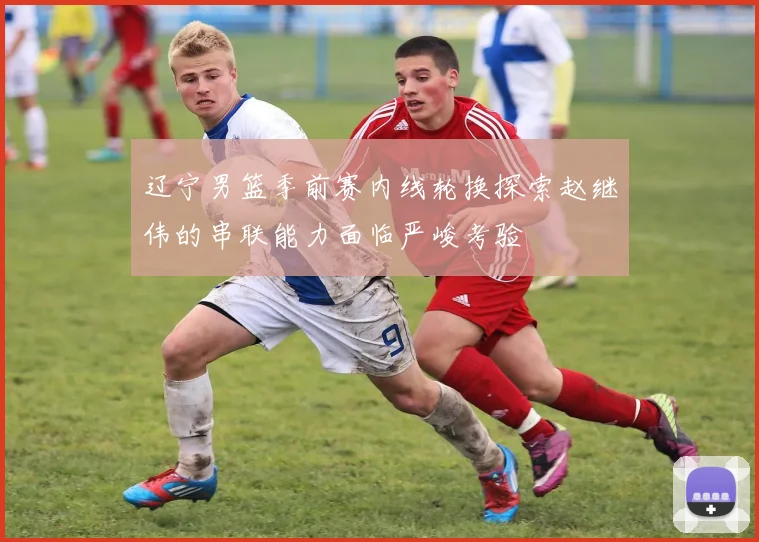 辽宁男篮季前赛内线轮换探索赵继伟的串联能力面临严峻考验