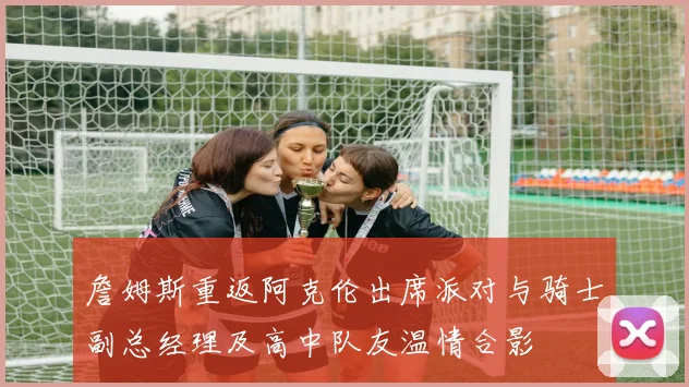 詹姆斯重返阿克伦出席派对与骑士副总经理及高中队友温情合影
