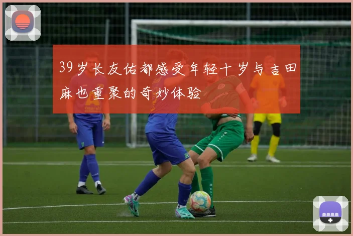 39岁长友佑都感受年轻十岁与吉田麻也重聚的奇妙体验