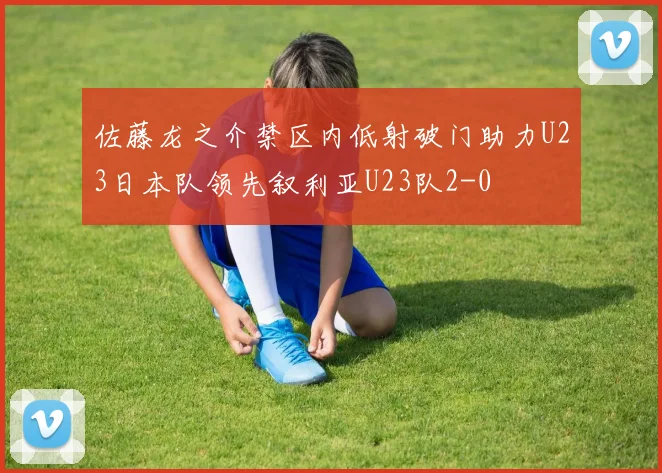 佐藤龙之介禁区内低射破门助力U23日本队领先叙利亚U23队2-0