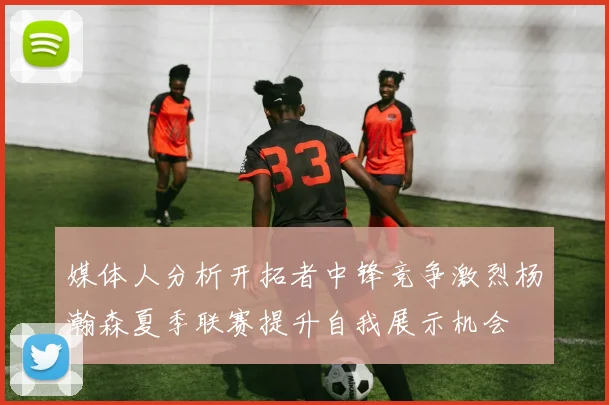 媒体人分析开拓者中锋竞争激烈杨瀚森夏季联赛提升自我展示机会