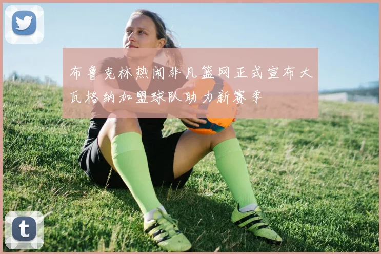 布鲁克林热闹非凡篮网正式宣布大瓦格纳加盟球队助力新赛季