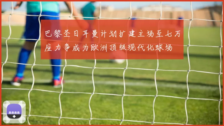 巴黎圣日耳曼计划扩建主场至七万座力争成为欧洲顶级现代化球场