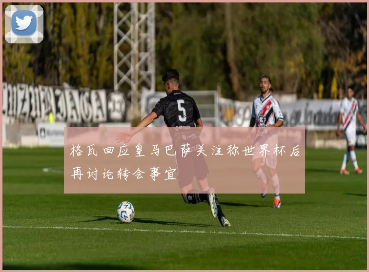 格瓦回应皇马巴萨关注称世界杯后再讨论转会事宜