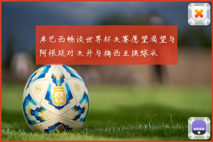 库巴西畅谈世界杯决赛愿望渴望与阿根廷对决并与梅西互换球衣