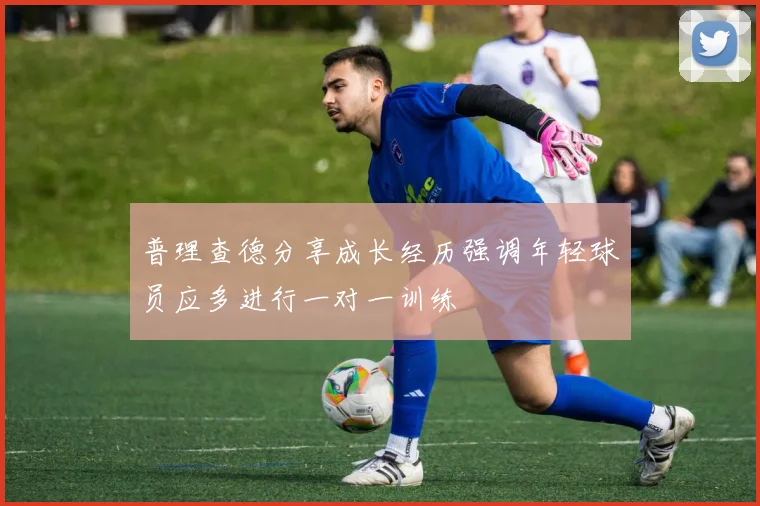 普理查德分享成长经历强调年轻球员应多进行一对一训练