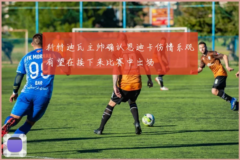 科特迪瓦主帅确认恩迪卡伤情乐观有望在接下来比赛中出场