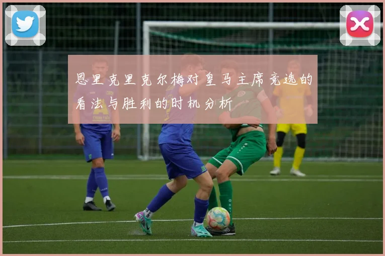 恩里克里克尔梅对皇马主席竞选的看法与胜利的时机分析