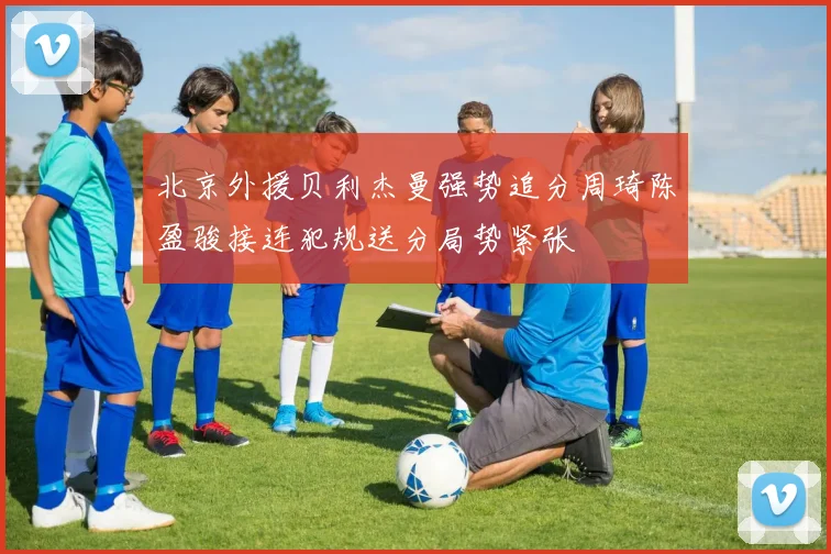 北京外援贝利杰曼强势追分周琦陈盈骏接连犯规送分局势紧张