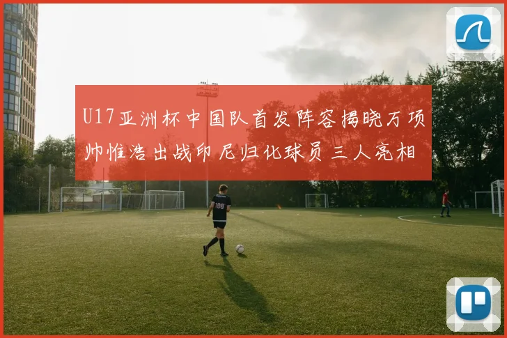 U17亚洲杯中国队首发阵容揭晓万项帅惟浩出战印尼归化球员三人亮相