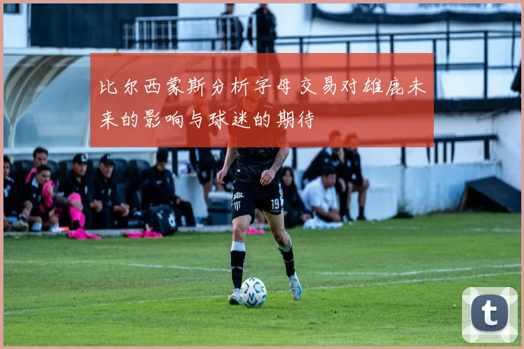 比尔西蒙斯分析字母交易对雄鹿未来的影响与球迷的期待