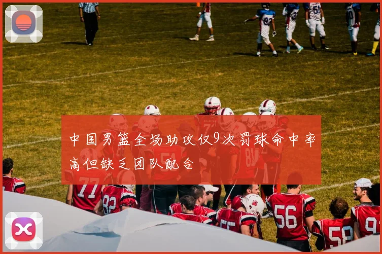 中国男篮全场助攻仅9次罚球命中率高但缺乏团队配合