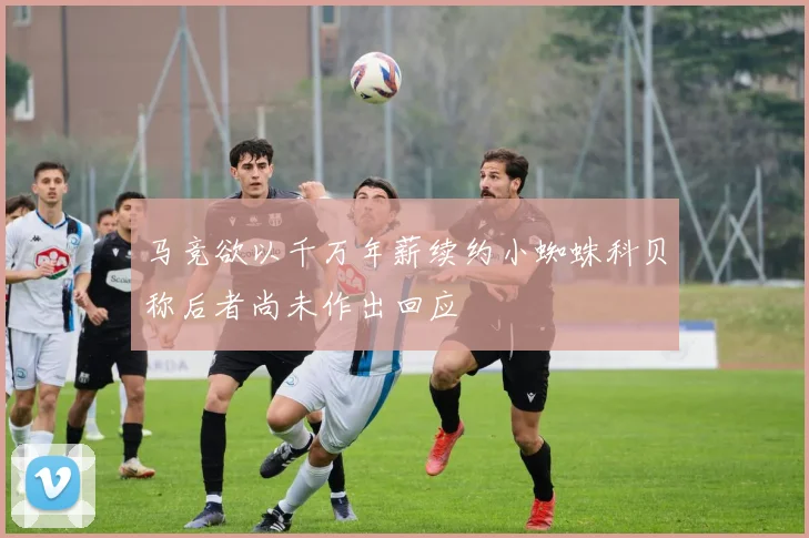 马竞欲以千万年薪续约小蜘蛛科贝称后者尚未作出回应