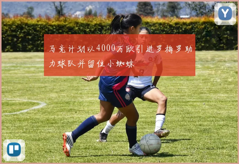 马竞计划以4000万欧引进罗梅罗助力球队并留住小蜘蛛