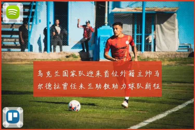 乌克兰国家队迎来首位外籍主帅马尔德拉曾任米兰助教助力球队新征程