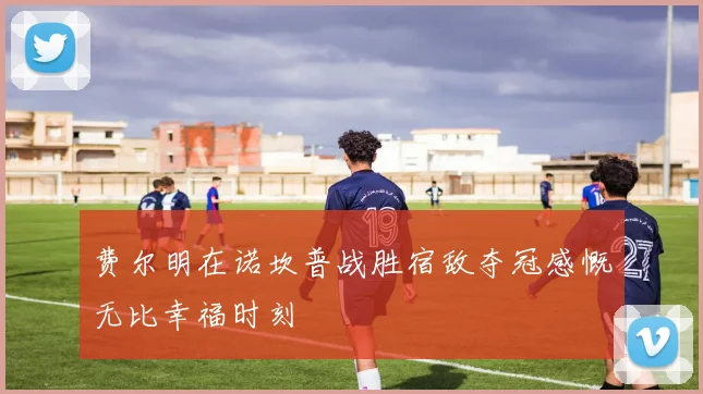 费尔明在诺坎普战胜宿敌夺冠感慨无比幸福时刻