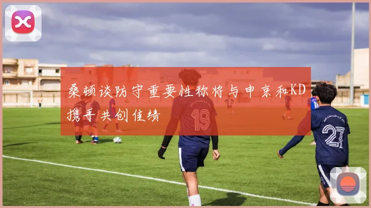 桑顿谈防守重要性称将与申京和KD携手共创佳绩