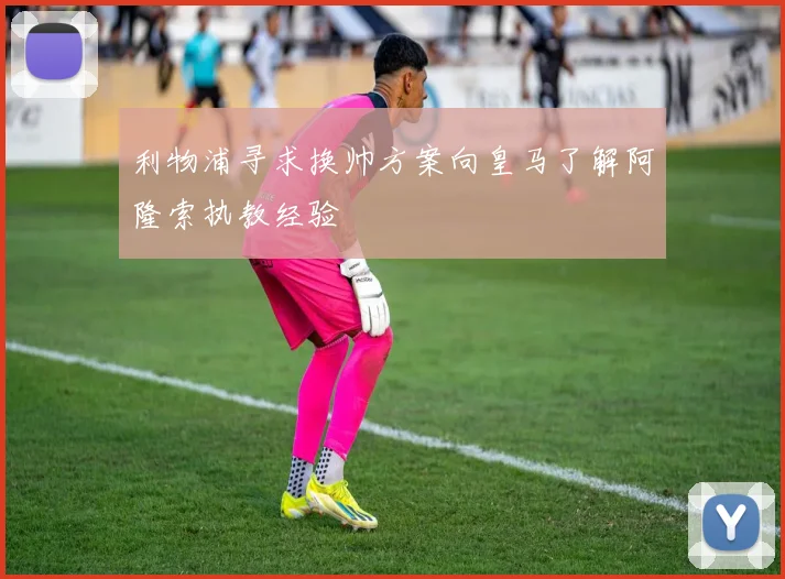 利物浦寻求换帅方案向皇马了解阿隆索执教经验