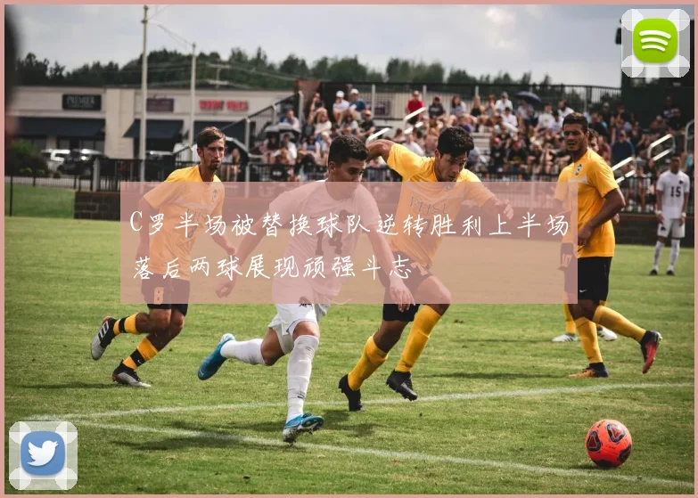 C罗半场被替换球队逆转胜利上半场落后两球展现顽强斗志