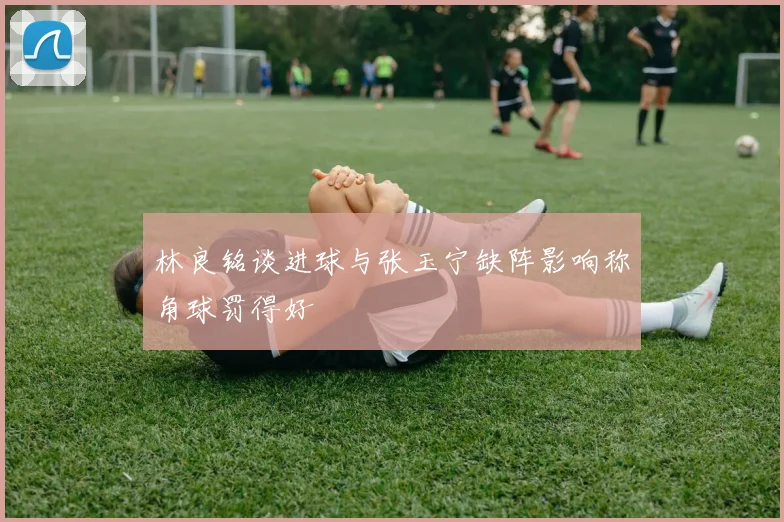林良铭谈进球与张玉宁缺阵影响称角球罚得好
