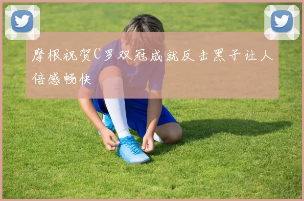 摩根祝贺C罗双冠成就反击黑子让人倍感畅快