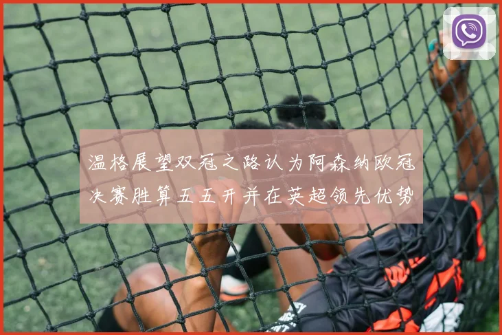 温格展望双冠之路认为阿森纳欧冠决赛胜算五五开并在英超领先优势明显
