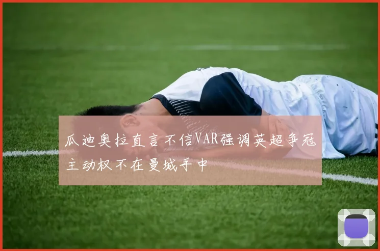 瓜迪奥拉直言不信VAR强调英超争冠主动权不在曼城手中
