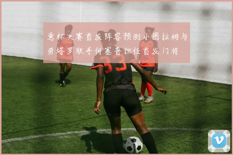 意杯决赛首发阵容预测小图拉姆与劳塔罗联手何塞普担任首发门将