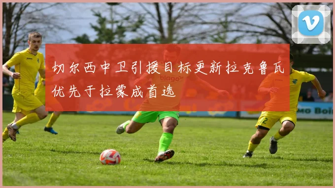 切尔西中卫引援目标更新拉克鲁瓦优先于拉蒙成首选