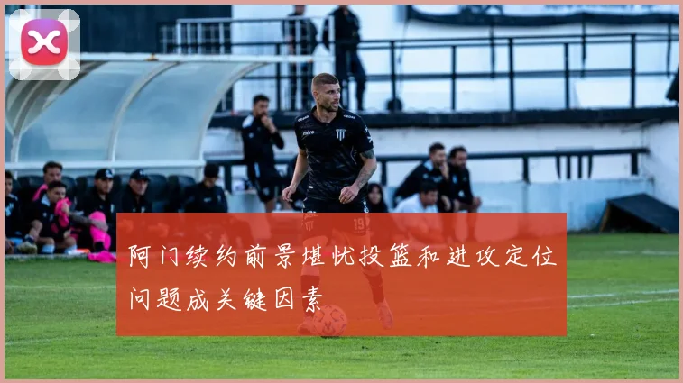 阿门续约前景堪忧投篮和进攻定位问题成关键因素