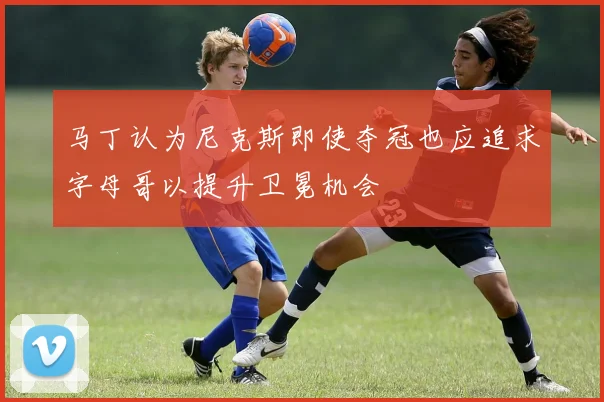 马丁认为尼克斯即使夺冠也应追求字母哥以提升卫冕机会